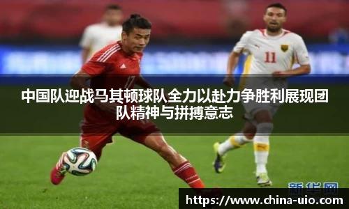 中国队迎战马其顿球队全力以赴力争胜利展现团队精神与拼搏意志