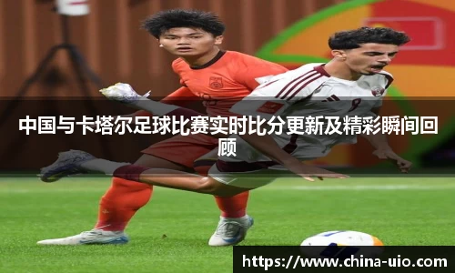 中国与卡塔尔足球比赛实时比分更新及精彩瞬间回顾